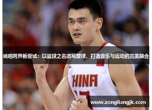 姚明跨界新尝试：以篮球之名谱写旋律，打造音乐与运动的完美融合