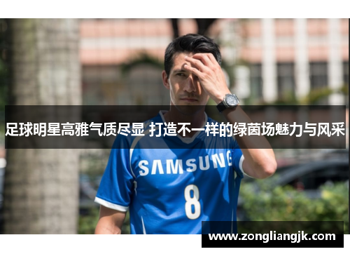 足球明星高雅气质尽显 打造不一样的绿茵场魅力与风采