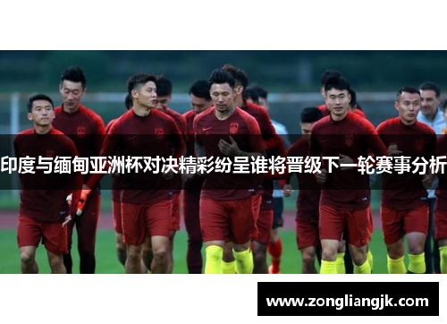印度与缅甸亚洲杯对决精彩纷呈谁将晋级下一轮赛事分析